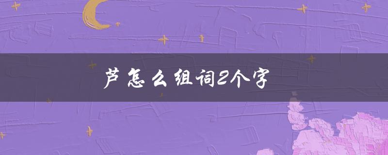 芦怎么组词2个字（芦怎么组词2个字的词语有哪些）