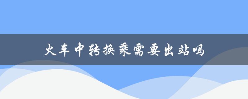 火车中转换乘需要出站吗（火车中转需出站打票吗）