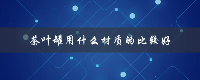 茶叶罐用什么材质的比较好（茶叶罐应该选什么材质）
