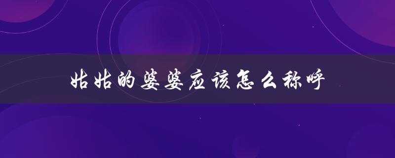 姑姑的婆婆应该怎么称呼（姑姑的婆婆公公怎么称呼）