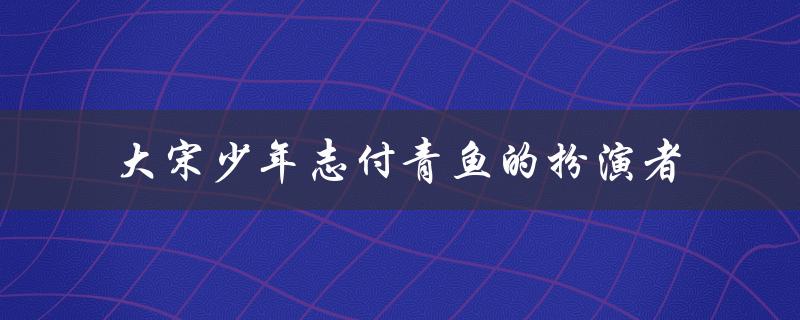 大宋少年志付青鱼的扮演者（大宋少年志中有付青鱼吗）