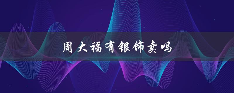 周大福有银饰卖吗（纯银首饰十大品牌是什么）