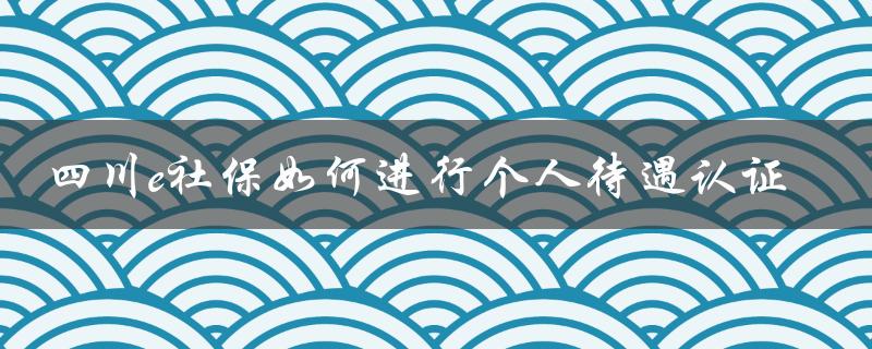 四川e社保如何进行个人待遇认证（四川e社保养老金认证是什么）