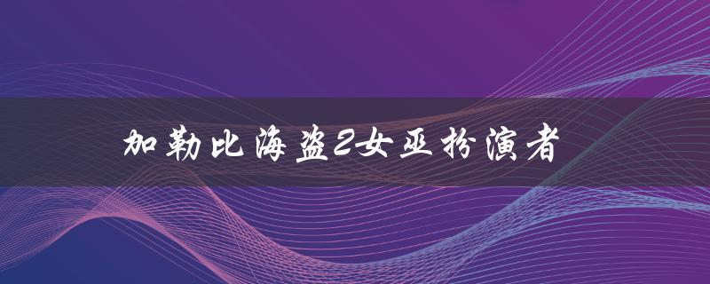加勒比海盗2女巫扮演者（谁是加勒比海盗5女巫扮演者）