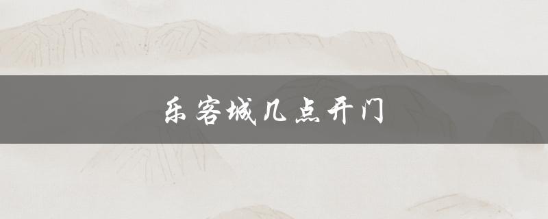 乐客城几点开门（乐客城开门时间）