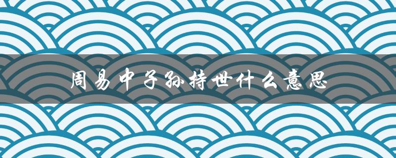 周易中子孙持世什么意思（解读易经中的传承与延续）