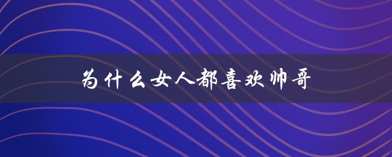 为什么女人都喜欢帅哥（女人为什么喜欢帅哥）