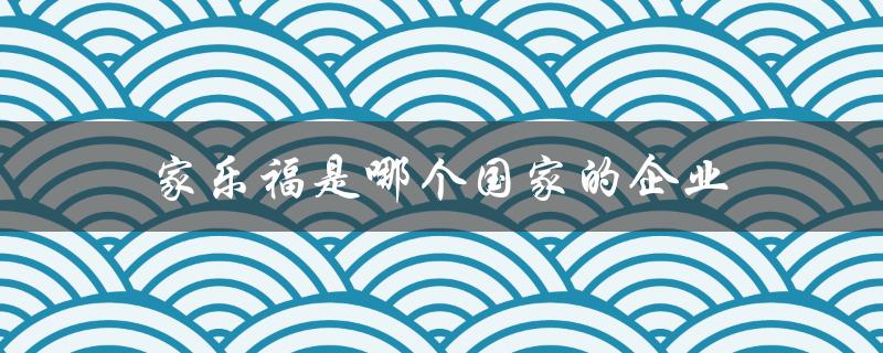 家乐福是哪个国家的企业（家乐福超市属于哪个国家）