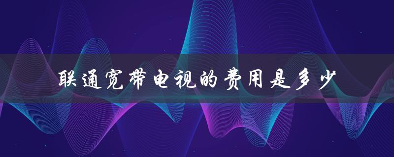 联通宽带电视的费用是多少（详细解析）