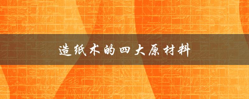 造纸术的四大原材料（现代造纸术的原材料是什么）