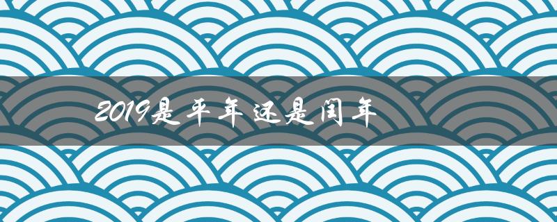 2019是平年还是闰年（2019年是闰年吗全年天数是多少）