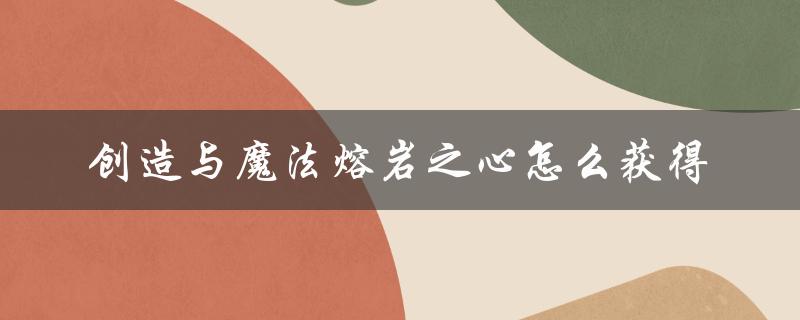 创造与魔法熔岩之心怎么获得（创造与魔法，熔岩之心的主题是什么）