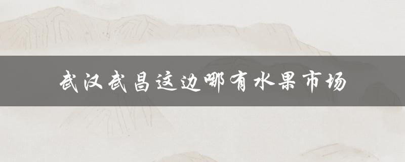 武汉武昌这边哪有水果市场（武昌哪里有水果市场）