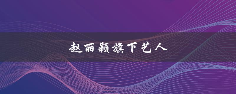 赵丽颖旗下艺人（赵丽颖公司有哪些艺人）