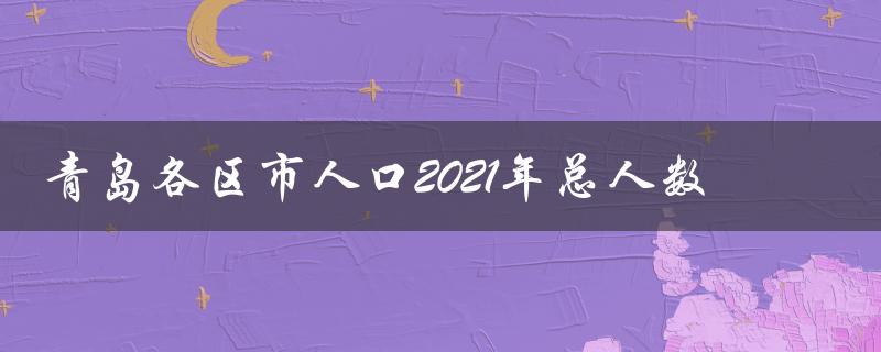 青岛各区市人口2021年总人数（青岛各区2021人口总数是多少）