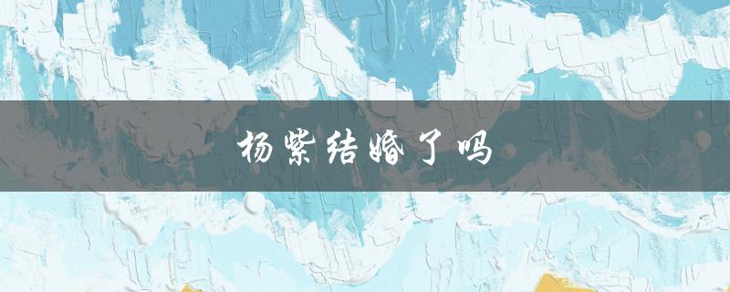 杨紫结婚了吗（杨紫结婚了吗老公是谁）