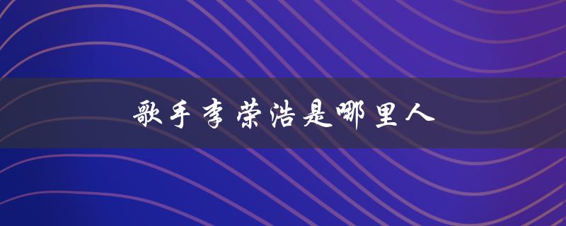 歌手李荣浩是哪里人（李荣浩的籍贯是哪里）