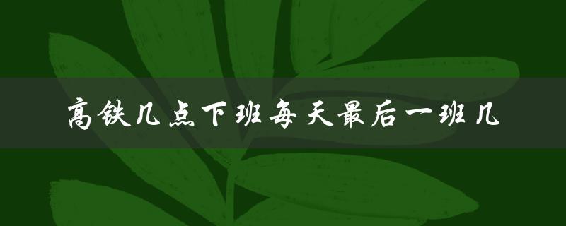 高铁几点下班每天最后一班几（详细时刻表）