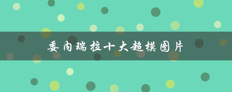 委内瑞拉十大超模图片（世界十大超模图片是什么）