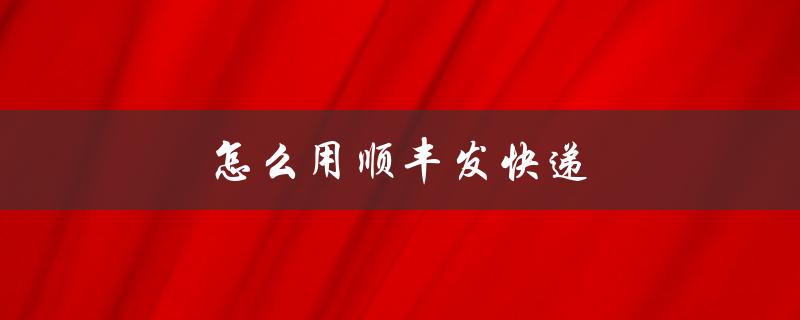 怎么用顺丰发快递（如何用顺丰快递寄送物品）