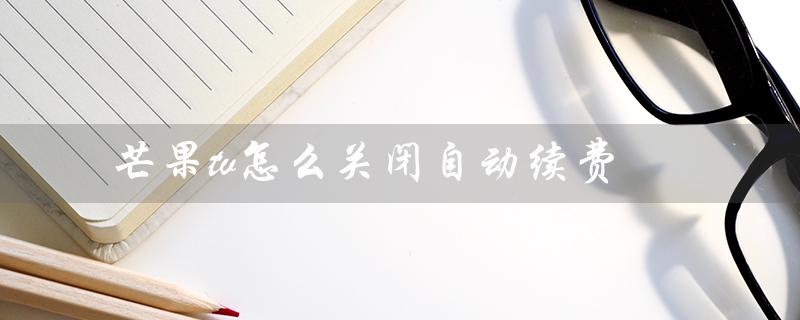 芒果tv怎么关闭自动续费（华为手机如何关闭芒果tv自动续费）