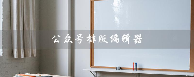 公众号排版编辑器（什么是免费公众号排版编辑器）