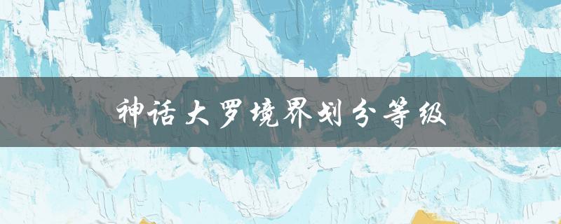 神话大罗境界划分等级（洪荒神话大罗境界划分是什么）