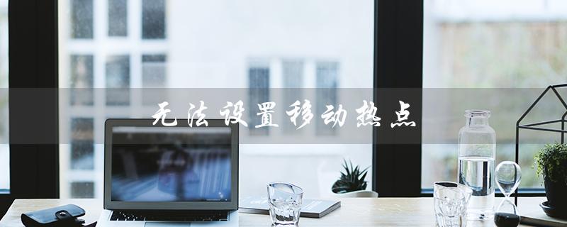 无法设置移动热点（移动热点设置失败怎么办）