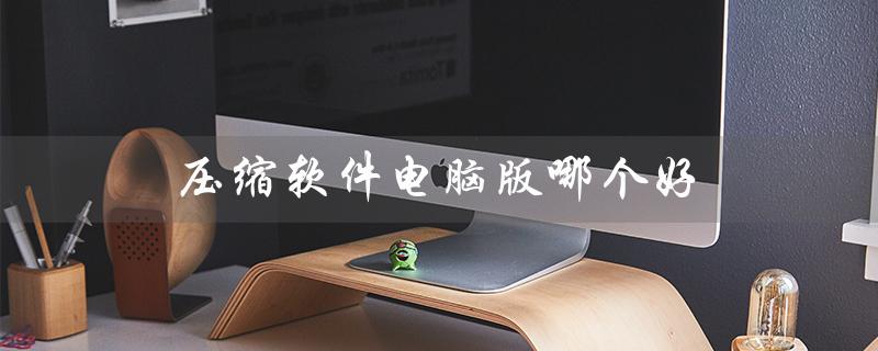 压缩软件电脑版哪个好（电脑版压缩软件哪个好）