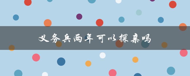 义务兵两年可以探亲吗（义务兵女友探亲规定）