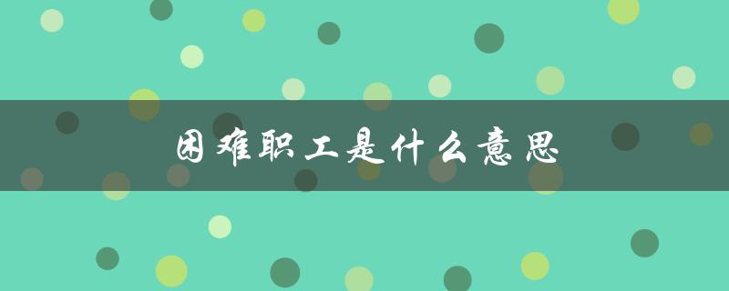 困难职工是什么意思（建档困难职工是谁）