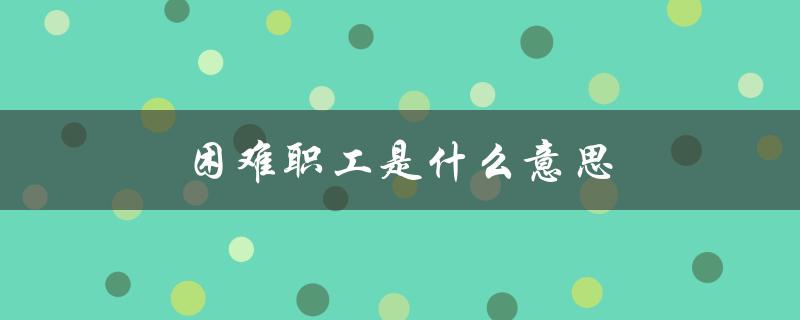 困难职工是什么意思（建档困难职工是谁）