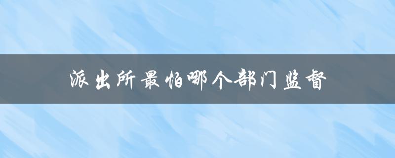派出所最怕哪个部门监督（派出所最怕哪个部门投诉）
