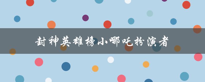 封神英雄榜小哪吒扮演者（谁是封神英雄榜小哪吒扮演者）
