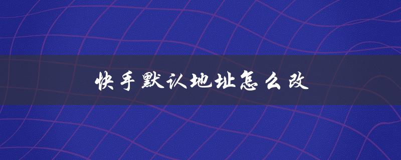 快手默认地址怎么改（快手如何修改默认地址）