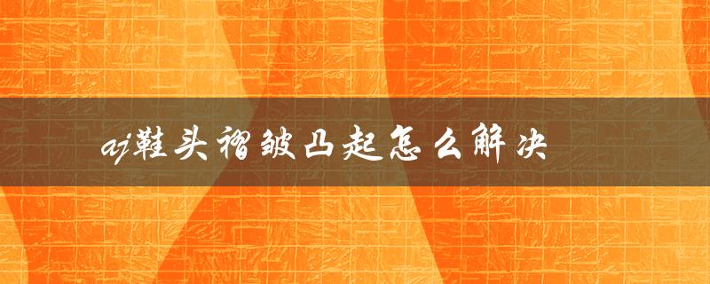 aj鞋头褶皱凸起怎么解决（实用技巧分享）