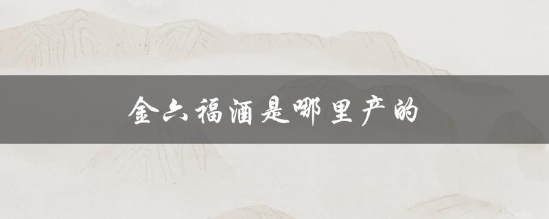金六福酒是哪里产的（金六福酒产地）