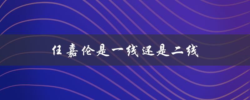 任嘉伦是一线还是二线（2022任嘉伦是一线还是二线）
