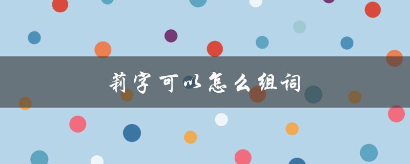 莉字可以怎么组词（莉字能组成哪些词）