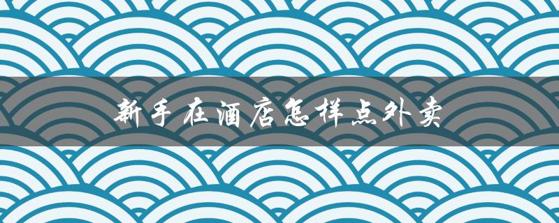 新手在酒店怎样点外卖（住酒店点外卖注意事项）