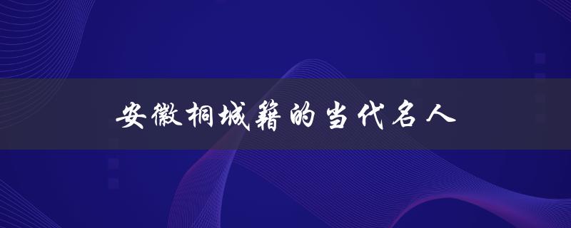 安徽桐城籍的当代名人（桐城有哪些当代名人）