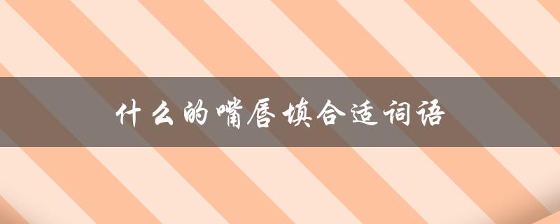 什么的嘴唇填合适词语（什么情况下填合适的词语）
