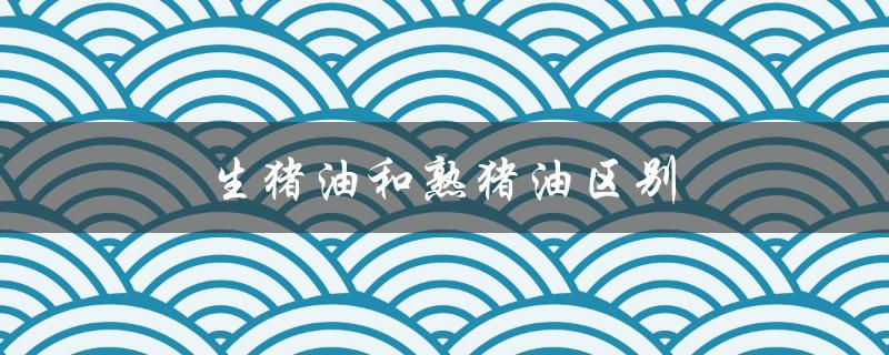 生猪油和熟猪油区别（生猪油与熟猪油的区别）