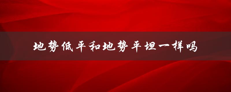 地势低平和地势平坦一样吗（低平与平坦有何差别）