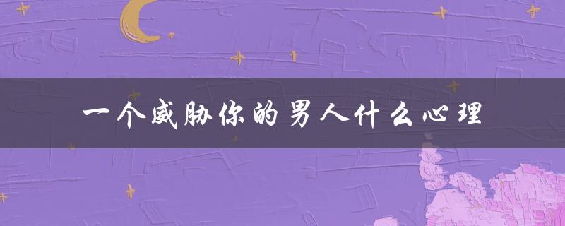 一个威胁你的男人什么心理（了解他的恐惧与不安）