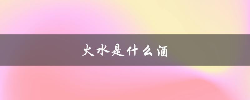 火水是什么酒（动力火酒是什么）