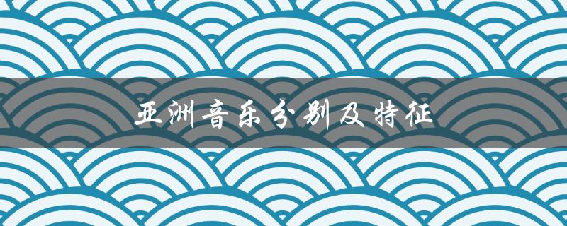 亚洲音乐分别及特征（亚洲音乐文化区的特征是什么）