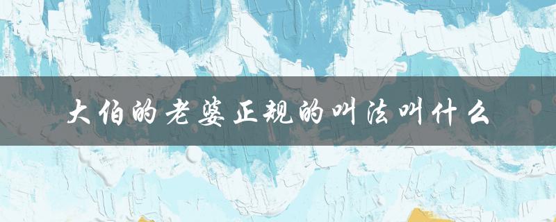 大伯的老婆正规的叫法叫什么（亲家母、大娘、婆婆？）