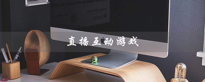 直播互动游戏（什么是直播互动游戏）