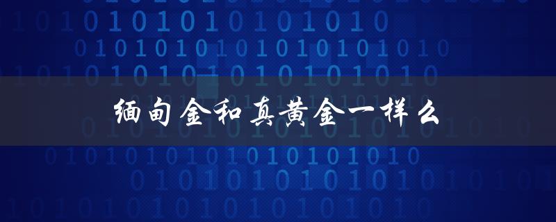 缅甸金和真黄金一样么（缅甸金和黄金的区别是什么）